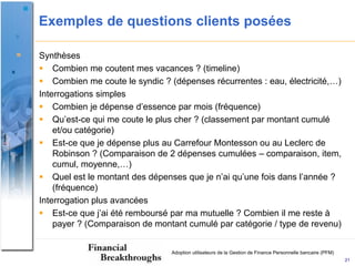 Exemples de questions clients posées

Synthèses
 Combien me coutent mes vacances ? (timeline)
 Combien me coute le syndic ? (dépenses récurrentes : eau, électricité,…)
Interrogations simples
 Combien je dépense d’essence par mois (fréquence)
 Qu’est-ce qui me coute le plus cher ? (classement par montant cumulé
    et/ou catégorie)
 Est-ce que je dépense plus au Carrefour Montesson ou au Leclerc de
    Robinson ? (Comparaison de 2 dépenses cumulées – comparaison, item,
    cumul, moyenne,…)
 Quel est le montant des dépenses que je n’ai qu’une fois dans l’année ?
    (fréquence)
Interrogation plus avancées
 Est-ce que j’ai été remboursé par ma mutuelle ? Combien il me reste à
    payer ? (Comparaison de montant cumulé par catégorie / type de revenu)


                                Adoption utilisateurs de la Gestion de Finance Personnelle bancaire (PFM)
                                                                                                            21
 
