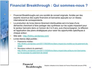 Financial Breakthrough : Qui sommes-nous ?

   Financial Breakthroughs est une société de conseil originale, fondée par des
    experts reconnus des sujets financiers et bancaires appuyés sur un réseau
    international de correspondants.
   La production de livres blancs librement distribuables est à la base d'une
    démarche cherchant à faire partager des synthèses sur les sujets impactant pour
    le secteur bancaire dans un horizon de 3 à 5 ans, puis d'accompagner, la réflexion
    et l'application des plans stratégiques pour saisir les opportunités spécifiques à
    chaque acteur.
   Site web : http://finthru.wordpress.com/
   Livres blancs déjà publiés :
        Paiements mobiles :
         http://finthru.wordpress.com/2011/08/29/livre-blanc-impact-du-mobile-sur-le-paiement-de-
         detail/
        Nouveaux acteurs du paiement :
         http://finthru.wordpress.com/2011/10/24/livre-blanc-impact-des-acteurs-non-bancaires-
         sur-le-paysage-du-paiement-de-detail/




                                          Adoption utilisateurs de la Gestion de Finance Personnelle bancaire (PFM)
                                                                                                                      25
 