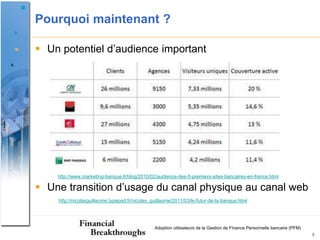 Pourquoi maintenant ?

 Un potentiel d’audience important




    http://www.marketing-banque.fr/blog/2010/02/audience-des-5-premiers-sites-bancaires-en-france.html

 Une transition d’usage du canal physique au canal web
    http://nicolasguillaume.typepad.fr/nicolas_guillaume/2011/03/le-futur-de-la-banque.html




                                                Adoption utilisateurs de la Gestion de Finance Personnelle bancaire (PFM)
                                                                                                                            3
 