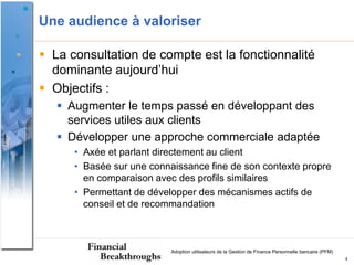 Une audience à valoriser

 La consultation de compte est la fonctionnalité
  dominante aujourd’hui
 Objectifs :
    Augmenter le temps passé en développant des
     services utiles aux clients
    Développer une approche commerciale adaptée
      • Axée et parlant directement au client
      • Basée sur une connaissance fine de son contexte propre
        en comparaison avec des profils similaires
      • Permettant de développer des mécanismes actifs de
        conseil et de recommandation



                           Adoption utilisateurs de la Gestion de Finance Personnelle bancaire (PFM)
                                                                                                       4
 