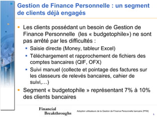 Gestion de Finance Personnelle : un segment
de clients déjà engagés

 Les clients possédant un besoin de Gestion de
  Finance Personnelle (les « budgetophile») ne sont
  pas arrêté par les difficultés :
   Saisie directe (Money, tableur Excel)
   Téléchargement et rapprochement de fichiers des
    comptes bancaires (QIF, OFX)
   Suivi manuel (collecte et pointage des factures sur
    les classeurs de relevés bancaires, cahier de
    suivi,…)
 Segment « budgetophile » représentant 7% à 10%
  des clients bancaires

                        Adoption utilisateurs de la Gestion de Finance Personnelle bancaire (PFM)
                                                                                                    5
 