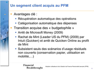 Un segment client acquis au PFM

 Avantages clé :
    Récupération automatique des opérations
    Catégorisation automatique des dépenses
 Transition acquise des « budgetophile »
    Arrêt de Microsoft Money (2009)
    Rachat de Mint (Leader US du PFM) (2009) par
     Intuit (Quicken) et arrêt de Quicken Online au profit
     de Mint
    Subsistent seuls des scénarios d’usage résiduels
     non couverts (conservation papier, utilisation en
     mobilité,…)


                         Adoption utilisateurs de la Gestion de Finance Personnelle bancaire (PFM)
                                                                                                     6
 
