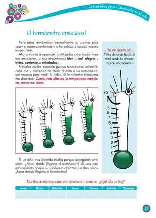 13
El termómetro emocional
Mira estos termómetros, normalmente los usamos para
saber si estamos enfermos y si ha subido o bajado nuestra
temperatura.
Ahora vamos a aprender a utilizarlos para medir nues-
tras emociones, si nos encontramos bien o mal, alegres o
tristes, contentos o enfadados…
Préstales mucha atención porque tendrás que utilizarlos
cada día y funcionan de forma distinta a los termómetros
que usamos para medir la fiebre. El termómetro emocional
nos dice que: Cuanto más alta sea la temperatura emocio-
nal, mejor me siento.
Si un niño está llorando mucho porque le pegaron otros
niños, ¿hasta dónde llegaría el termómetro? Si una niña
está contenta porque sus padres la abrazan y le dan besos,
¿hasta dónde llegaría el termómetro?
Yo me siento así
Pinta de verde hasta el
nivel donde te encuen-
tres en este momento
Escribo en número cómo me siento esta semana: ¿Qué día es hoy?
	 Lunes	 Martes	 Miércoles	 Jueves	 Viernes	 Sábado	 Domingo
 
