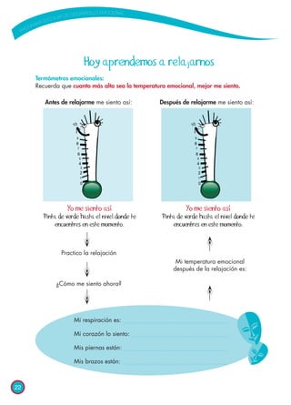 22
	 Antes de relajarme me siento así:	 Después de relajarme me siento así:
Hoy aprendemos a relajarnos
Termómetros emocionales:
Recuerda que cuanto más alta sea la temperatura emocional, mejor me siento.
Yo me siento así
Pinta de verde hasta el nivel donde te
encuentres en este momento.
Yo me siento así
Pinta de verde hasta el nivel donde te
encuentres en este momento.
Practico la relajación
¿Cómo me siento ahora?
Mi temperatura emocional
después de la relajación es:
Mi respiración es:
Mi corazón lo siento:
Mis piernas están:
Mis brazos están:
 