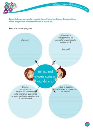 31
Recuerda los errores que ha cometido Juan al hacer los deberes de matemáticas.
Ahora imagina que esa misma historia te ocurre a ti.
Responde a estas preguntas
Yo hice mal
algunas cosas en
esos deberes
¿Por qué?
Si estos
errores en los
deberes los cometieras
en la asignatura que menos
te gusta, ¿volverás a equivocarte
la próxima vez?
¿Eres menos
inteligente que tus
compañeros por haberte
equivocado?
¿Por qué?
¿Qué te gustaría
que hiciesen el profesor o
tus padres?
 