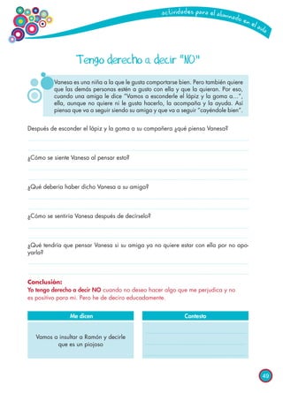 49
Después de esconder el lápiz y la goma a su compañera ¿qué piensa Vanesa?
¿Cómo se siente Vanesa al pensar esto?
¿Qué debería haber dicho Vanesa a su amiga?
¿Cómo se sentiría Vanesa después de decírselo?
¿Qué tendría que pensar Vanesa si su amiga ya no quiere estar con ella por no apo-
yarla?
Conclusión:
Yo tengo derecho a decir NO cuando no deseo hacer algo que me perjudica y no
es positivo para mi. Pero he de deciro educadamente.
Contesto
Tengo derecho a decir “NO”
Vanesa es una niña a la que le gusta comportarse bien. Pero también quiere
que las demás personas estén a gusto con ella y que la quieran. Por eso,
cuando una amiga le dice “Vamos a esconderle el lápiz y la goma a…”,
ella, aunque no quiere ni le gusta hacerlo, la acompaña y la ayuda. Así
piensa que va a seguir siendo su amiga y que va a seguir “cayéndole bien”.
Vamos a insultar a Ramón y decirle
que es un piojoso
Me dicen
 