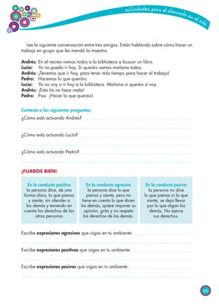 55
Escribe expresiones agresivas que oigas en tu ambiente:
Escribe expresiones positivas que oigas en tu ambiente:
Escribe expresiones pasivas que oigas en tu ambiente:
Lee la siguiente conversación entre tres amigos. Están hablando sobre cómo hacer un
trabajo en grupo que les mandó la maestra.
Andrés: 	En el recreo vamos todos a la biblioteca a buscar un libro.
Lucía: 	 Yo no puedo ir hoy. Si queréis vamos mañana todos.
Andrés: 	¡Tenemos que ir hoy, para tener más tiempo para hacer el trabajo!
Pedro: 	 Hacemos lo que queráis.
Lucía: 	 Yo no voy a ir hoy a la biblioteca. Mañana si queréis sí voy.
Andrés: 	¡Esta tía no hace nada!
Pedro: 	 Psss ¡Hacer lo que queráis!
Contesta a las siguientes preguntas:
¿Cómo está actuando Andrés?
¿Cómo está actuando Lucía?
¿Cómo está actuando Pedro?
¡FIJAROS BIEN!
En la conducta positiva
la persona dice, de una
forma clara, lo que piensa
y siente, sin ofender a
los demás y teniendo en
cuenta los derechos de las
otras personas
En la conducta agresiva
la persona dice lo que
piensa y siente, pero no
tiene en cuenta lo que dicen
los demás, quiere imponer su
opinión, grita y no respeta
los derechos de los demás.
En la conducta pasiva
la persona no dice
lo que piensa ni lo que
siente, se deja llevar
por lo que digan los
demás. No ejerce
sus derechos.
 