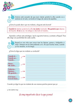 59
¿Cómo le puedo decir que me molesta y disgusta esta broma?
¿Cómo le digo que me molesta su conducta?
Aprende a utilizar esta estrategia. Lee la siguiente historia y contesta a Raquel. Para
ello elige una posibilidad de cada casilla.
Antonio está cansado de que Juan intente quitarle la silla cuando va a
sentarse en el aula, corriendo el riesgo de caerse de espaldas.
Raquel es una niña que nunca trae los lápices, gomas y bolígrafos a
clase. Siempre me los está pidiendo a mí. Así que muchas veces, cuando
yo los necesito, no los tengo.
Cuando tú intentas quitarme la silla me siento incómodo. Me gustaría que dejaras
de hacerlo. Si no es así, me obligas a decírselo al maestro.
Cuando tú…
Cuando yo…
Cuando…
Pienso…
Me siento…
Preferiría…
Quisiera…
Me gustaría…
Si lo haces…
Si no lo haces…
Cuando yo digo lo que me molesta de una manera positiva pienso que yo
y me siento muy
¡Es muy importante decir lo que pienso!
 