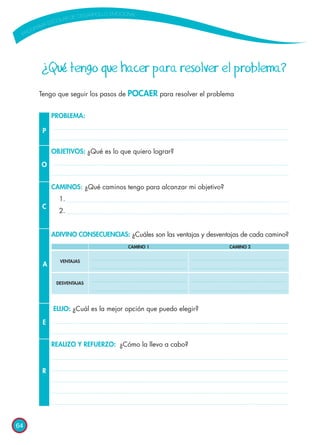 64
¿Qué tengo que hacer para resolver el problema?
Tengo que seguir los pasos de POCAER para resolver el problema
P
O
C
A
E
R
PROBLEMA:
OBJETIVOS: ¿Qué es lo que quiero lograr?
CAMINOS: ¿Qué caminos tengo para alcanzar mi objetivo?
1.
2.
ADIVINO CONSECUENCIAS: ¿Cuáles son las ventajas y desventajas de cada camino?
ELIJO: ¿Cuál es la mejor opción que puedo elegir?
REALIZO Y REFUERZO: ¿Cómo la llevo a cabo?
		 CAMINO 1	 CAMINO 2
VENTAJAS
DESVENTAJAS
 