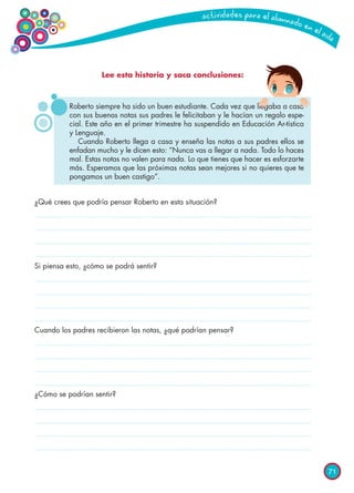 71
Lee esta historia y saca conclusiones:
¿Qué crees que podría pensar Roberto en esta situación?
Si piensa esto, ¿cómo se podrá sentir?
Cuando los padres recibieron las notas, ¿qué podrían pensar?
¿Cómo se podrían sentir?
Roberto siempre ha sido un buen estudiante. Cada vez que llegaba a casa
con sus buenas notas sus padres le felicitaban y le hacían un regalo espe-
cial. Este año en el primer trimestre ha suspendido en Educación Ar-tística
y Lenguaje.
Cuando Roberto llega a casa y enseña las notas a sus padres ellos se
enfadan mucho y le dicen esto: “Nunca vas a llegar a nada. Todo lo haces
mal. Estas notas no valen para nada. Lo que tienes que hacer es esforzarte
más. Esperamos que las próximas notas sean mejores si no quieres que te
pongamos un buen castigo”.
 