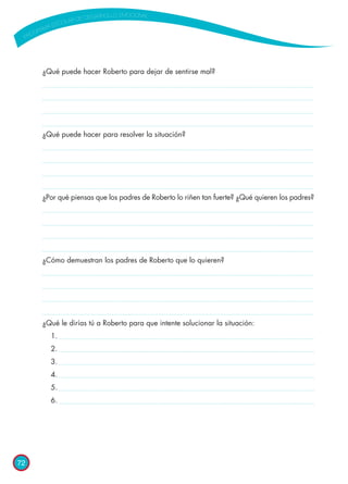 72
¿Qué puede hacer Roberto para dejar de sentirse mal?
¿Qué puede hacer para resolver la situación?
¿Por qué piensas que los padres de Roberto lo riñen tan fuerte? ¿Qué quieren los padres?
¿Cómo demuestran los padres de Roberto que lo quieren?
¿Qué le dirías tú a Roberto para que intente solucionar la situación:
	 1.
	 2.
	 3.
	 4.
	 5.
	 6.
 