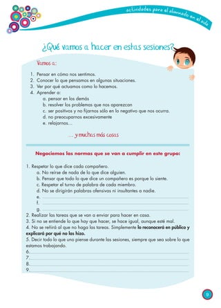 9
Vamos a:
1.	 Pensar en cómo nos sentimos.
2.	 Conocer lo que pensamos en algunas situaciones.
3.	 Ver por qué actuamos como lo hacemos.
4.	 Aprender a:
		 a.	pensar en los demás
		 b.	resolver los problemas que nos aparezcan
		 c.	ser positivos y no fijarnos sólo en lo negativo que nos ocurra.
		 d.	no preocuparnos excesivamente
		 e.	relajarnos…
					
				 ... y muchas más cosas
Negociemos las normas que se van a cumplir en este grupo:
1. Respetar lo que dice cada compañero.
	 a. No reírse de nada de lo que dice alguien.
	 b. Pensar que todo lo que dice un compañero es porque lo siente.
	 c. Respetar el turno de palabra de cada miembro.
	 d. No se dirigirán palabras ofensivas ni insultantes a nadie.
	 e.
	 f.
	 g.
2. Realizar las tareas que se van a enviar para hacer en casa.
3. Si no se entiende lo que hay que hacer, se hace igual, aunque esté mal.
4. No se reñirá al que no haga las tareas. Simplemente lo reconocerá en público y
explicará por qué no las hizo.
5. Decir todo lo que uno piense durante las sesiones, siempre que sea sobre lo que
estamos trabajando.
6.
7.
8.
9.
¿Qué vamos a hacer en estas sesiones?
 