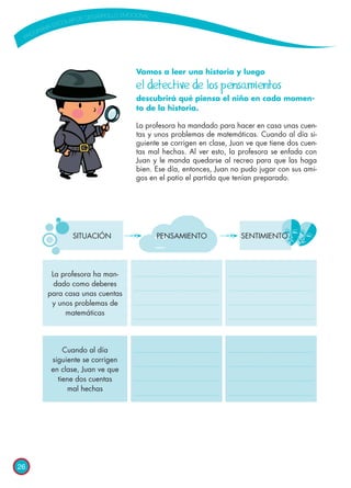 26
Vamos a leer una historia y luego 	
el detective de los pensamientos
descubrirá qué piensa el niño en cada momen-
to de la historia.
La profesora ha mandado para hacer en casa unas cuen-
tas y unos problemas de matemáticas. Cuando al día si-
guiente se corrigen en clase, Juan ve que tiene dos cuen-
tas mal hechas. Al ver esto, la profesora se enfada con
Juan y le manda quedarse al recreo para que las haga
bien. Ese día, entonces, Juan no pudo jugar con sus ami-
gos en el patio el partido que tenían preparado.
PENSAMIENTO SENTIMIENTO
La profesora ha man-
dado como deberes
para casa unas cuentas
y unos problemas de
matemáticas
Cuando al día
siguiente se corrigen
en clase, Juan ve que
tiene dos cuentas
mal hechas
SITUACIÓN
 