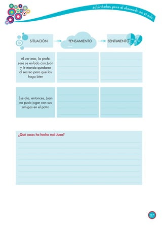 27
PENSAMIENTO SENTIMIENTO
Al ver esto, la profe-
sora se enfada con Juan
y le manda quedarse
al recreo para que las
haga bien
Ese día, entonces, Juan
no pudo jugar con sus
amigos en el patio
SITUACIÓN
¿Qué cosas ha hecho mal Juan?
 