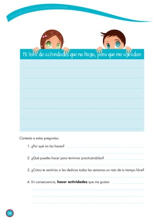 38
Contesta a estas preguntas:
1.	¿Por qué no las haces?
2.	¿Qué puedes hacer para terminar practicándolas?
3.	¿Cómo te sentirías si les dedicas todas las semanas un rato de tu tiempo libre?
4.	En consecuencia, hacer actividades que me gustan
Mi lista de actividades que no hago, pero que me agradan
 