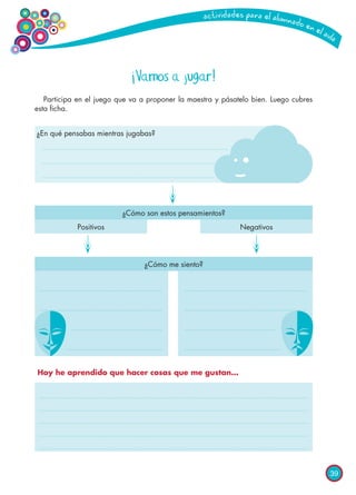 39
¡Vamos a jugar!
Participa en el juego que va a proponer la maestra y pásatelo bien. Luego cubres
esta ficha.
¿En qué pensabas mientras jugabas?
¿Cómo son estos pensamientos?
¿Cómo me siento?
Positivos Negativos
Hoy he aprendido que hacer cosas que me gustan…
 