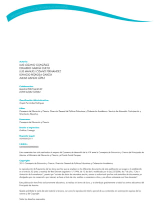 Autoría:
LUIS LOZANO GONZÁLEZ
EDUARDO GARCÍA CUETO
LUIS MANUEL LOZANO FERNÁNDEZ
IGNACIO PEDROSA GARCÍA
ALEXIA LLANOS LÓPEZ
Colaboración:
BLANCA PÉREZ SÁNCHEZ
JAVIER SUÁREZ ÁLVAREZ
Coordinación Administrativa:
Ángela Fernández Rodríguez
Edita:
Consejería de Educación y Ciencia. Dirección General de Políticas Educativas y Ordenación Académica. Servicio de Alumnado, Participación y
Orientación Educativa
Promueve:
Consejería de Educación y Ciencia
Diseño e impresión:
Gráficas Careaga
Depósito Legal:
AS-XXXXX-2011
I.S.B.N.:
84-XXXXXXXXXXXXXXX
Estos materiales han sido realizados al amparo del Convenio de desarrollo de la LOE entre la Consejería de Educación y Ciencia del Principado de
Asturias, el Ministerio de Educación y Ciencia y el Fondo Social Europeo.
Copyright:
2011 Consejería de Educación y Ciencia. Dirección General de Políticas Educativas y Ordenación Académica.
La reproducción de fragmentos de las obras escritas que se emplean en los diferentes documentos de esta publicación se acogen a lo establecido
en el artículo 32 (citas y reseñas) del Real Decreto Legislativo 1/1.996, de 12 de abril, modificado por la Ley 23/2006, de 7 de julio, “Cita e
ilustración de la enseñanza”, puesto que “se trata de obras de naturaleza escrita, sonora o audiovisual que han sido extraídas de documentos ya
divulgados por vía comercial o por internet, se hace a título de cita, análisis o comentario crítico, y se utilizan solamente con fines docentes”.
Esta publicación tiene fines exclusivamente educativos, se realiza sin ánimo de lucro, y se distribuye gratuitamente a todos los centros educativos del
Principado de Asturias.
Queda prohibida la venta de este material a terceros, así como la reproducción total o parcial de sus contenidos sin autorización expresa de los
autores y del Copyright.
Todos los derechos reservados
 