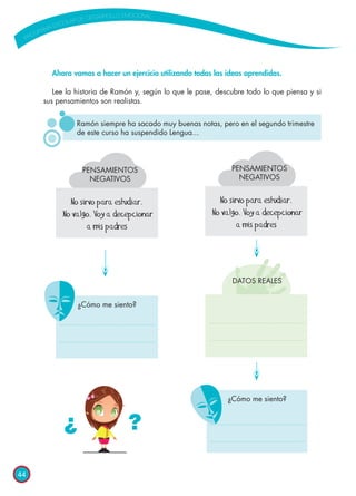 44
Ramón siempre ha sacado muy buenas notas, pero en el segundo trimestre
de este curso ha suspendido Lengua...
PENSAMIENTOS
NEGATIVOS
No sirvo para estudiar.
No valgo. Voy a decepcionar
a mis padres
No sirvo para estudiar.
No valgo. Voy a decepcionar
a mis padres
¿Cómo me siento?
¿Cómo me siento?
PENSAMIENTOS
NEGATIVOS
DATOS REALES
Ahora vamos a hacer un ejercicio utilizando todas las ideas aprendidas.
Lee la historia de Ramón y, según lo que le pase, descubre todo lo que piensa y si
sus pensamientos son realistas.
¿ ?
 