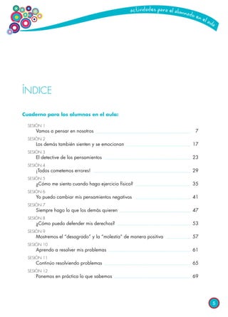 5
ÍNDICE
Cuaderno para los alumnos en el aula:
SESIÓN 1
	 Vamos a pensar en nosotros	 7
SESIÓN 2
	 Los demás también sienten y se emocionan	 17
SESIÓN 3	
	 El detective de los pensamientos	 23
SESIÓN 4	
	 ¡Todos cometemos errores!	 29
SESIÓN 5	
	 ¿Cómo me siento cuando hago ejercicio físico?	 35
SESIÓN 6	
	 Yo puedo cambiar mis pensamientos negativos	 41
SESIÓN 7	
	 Siempre hago lo que los demás quieren	 47
SESIÓN 8	
	 ¿Cómo puedo defender mis derechos?	 53
SESIÓN 9	
	 Mostremos el “desagrado” y la “molestia” de manera positiva	 57
SESIÓN 10	
	 Aprendo a resolver mis problemas	 61
SESIÓN 11	
	 Continúo resolviendo problemas	 65
SESIÓN 12	
	 Ponemos en práctica lo que sabemos	 69
 