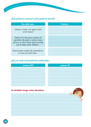 50
¿Qué podríamos contestar? ¿Cómo podemos hacerlo?
¿Qué me sucde si ante peticiones inadecuadas...
Yo también tengo estos derechos:
Contesto...
contesto SÍ?
¡Vamos a mojar con agua a Julia
en el recreo!
Hazme estas cuentas de matemáticas,
a ti que se te dan bien…
Estás en la cola para comprar el
periódico de papá y mamá, tienes
prisa y un niño mayor que tú te pide
que le dejes pasar delante…
Nos piden que...
contesto NO?
 