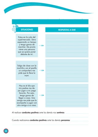 56
¡Vamos a practicar las conductas positivas!
Al realizar conductas positivas ante los demás nos sentimos
Cuando realizamos conductas positivas ante los demás pensamos
SITUACIONES
Estoy en la cola del
supermercado. Llevo
esperando un tiempo
y tengo ganas de
marchar. De pronto
viene una persona
que se quiere poner
delante de mí.
Salgo de clase con la
mochila y en el pasillo
un compa-ñero me
pide que le lleve la
suya.
Hoy es el día que
mis padres me de-
jan jugar a mi juego
favorito. Por esto,
tengo ganas de
llegar a casa. Una
amiga me pide que la
acompañe a jugar con
otro amigo a su casa.
RESPUESTAS A DAR
 