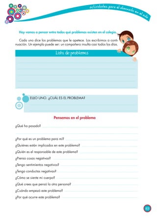 63
Hoy vamos a pensar entre todos qué problemas existen en el colegio.
Cada uno dice los problemas que le apetece. Los escribimos a conti-
nuación. Un ejemplo puede ser: un compañero insulta casi todos los días.
¿Qué ha pasado?
¿Por qué es un problema para mí?
¿Quiénes están implicados en este problema?
¿Quién es el responsable de este problema?
¿Pienso cosas negativas?
¿Tengo sentimientos negativos?
¿Tengo conductas negativas?
¿Cómo se siente mi cuerpo?
¿Qué crees que pensó la otra persona?
¿Cuándo empezó este problema?
¿Por qué ocurre este problema?
Lista de problemas
Pensemos en el problema
ELIJO UNO. ¿CUÁL ES EL PROBLEMA?
 