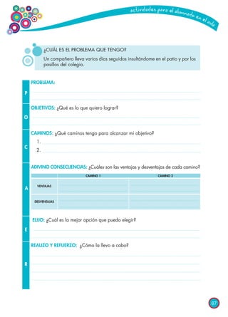 67
¿CUÁL ES EL PROBLEMA QUE TENGO?
Un compañero lleva varios días seguidos insultándome en el patio y por los
pasillos del colegio.
P
O
C
A
E
R
PROBLEMA:
OBJETIVOS: ¿Qué es lo que quiero lograr?
CAMINOS: ¿Qué caminos tengo para alcanzar mi objetivo?
1.
2.
ADIVINO CONSECUENCIAS: ¿Cuáles son las ventajas y desventajas de cada camino?
ELIJO: ¿Cuál es la mejor opción que puedo elegir?
REALIZO Y REFUERZO: ¿Cómo la llevo a cabo?
		 CAMINO 1	 CAMINO 2
VENTAJAS
DESVENTAJAS
 