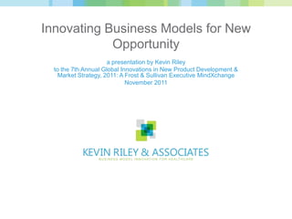 Innovating Business Models for New
            Opportunity
                      a presentation by Kevin Riley
  to the 7th Annual Global Innovations in New Product Development &
    Market Strategy, 2011: A Frost & Sullivan Executive MindXchange
                             November 2011
 