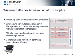 Wissenschaftliches Arbeiten und aF&E-Projekte


 Vertiefung der wissenschaftlichen Kompetenz

 Erforschung von Aufgabenstellungen in IT-
  Management und Unternehmensorganisation
  mit wissenschaftlichen Methoden

 Aktuelle, spannende und praxisrelevante
  Forschungsthemen

 Generierung von neuem, in der Praxis
  anwendbarem Wissen




                                                11
 