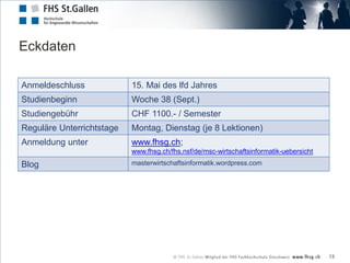 Eckdaten

Anmeldeschluss             15. Mai des lfd Jahres
Studienbeginn              Woche 38 (Sept.)
Studiengebühr              CHF 1100.- / Semester
Reguläre Unterrichtstage   Montag, Dienstag (je 8 Lektionen)
Anmeldung unter            www.fhsg.ch;
                           www.fhsg.ch/fhs.nsf/de/msc-wirtschaftsinformatik-uebersicht
Blog                       masterwirtschaftsinformatik.wordpress.com




                                                                                         13
 