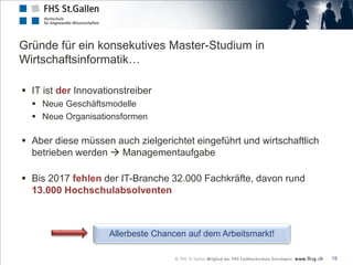 Gründe für ein konsekutives Master-Studium in
Wirtschaftsinformatik…

 IT ist der Innovationstreiber
   Neue Geschäftsmodelle
   Neue Organisationsformen

 Aber diese müssen auch zielgerichtet eingeführt und wirtschaftlich
  betrieben werden  Managementaufgabe

 Bis 2017 fehlen der IT-Branche 32.000 Fachkräfte, davon rund
  13.000 Hochschulabsolventen



                    Allerbeste Chancen auf dem Arbeitsmarkt!

                                                                       15
 