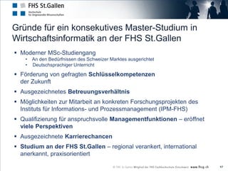 Gründe für ein konsekutives Master-Studium in
Wirtschaftsinformatik an der FHS St.Gallen
 Moderner MSc-Studiengang
    •   An den Bedürfnissen des Schweizer Marktes ausgerichtet
    •   Deutschsprachiger Unterricht

 Förderung von gefragten Schlüsselkompetenzen
  der Zukunft
 Ausgezeichnetes Betreuungsverhältnis
 Möglichkeiten zur Mitarbeit an konkreten Forschungsprojekten des
  Instituts für Informations- und Prozessmanagement (IPM-FHS)
 Qualifizierung für anspruchsvolle Managementfunktionen – eröffnet
  viele Perspektiven
 Ausgezeichnete Karrierechancen
 Studium an der FHS St.Gallen – regional verankert, international
  anerkannt, praxisorientiert

                                                                      17
 