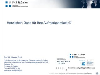 Herzlichen Dank für Ihre Aufmerksamkeit 




Prof. Dr. Rainer Endl
FHS Hochschule für Angewandte Wissenschaften St.Gallen
Institut für Informations- und Prozessmanagement IPM-FHS
Teufener Str. 2
CH-9000 St.Gallen
Fon +4171 228 76 50
Mail rainer.endl@fhsg.ch

                                                           19
 