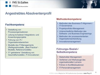 Angestrebtes Absolventenprofil
                                        Methodenkompetenz
                                        • Methoden des Business-IT-Alignment /
Fachkompetenz                             IT-Governance
                                        • Projektportfolio-Management
• Gestaltung von
  Prozessorganisationen                 • Unterschiedliche Methoden des
                                          Software- und Business Engineerings
• Leitung komplexer Integrations- und
  Anwendungsprojekte                    • Methoden der prozessorientierten
                                          Organisationsentwicklung
• Führung von IT-/
  Organisationsbereichen                • Innovationsmanagement
• Modelle des IT-Managements
  (Reifegradmodelle, „Best Practice“-
  Modelle, Referenzmodelle)             Führungs-/Sozial-/
• IT-“getriebene“ Gestaltung von        Selbstkompetenz
  Geschäftsmodellen, IT-Innovationen
                                        • Stakeholder Management
                                        • Verfahren und Werkzeuge des
                                          organisationellen Lernens
                                        • Führen in Konfliktsituationen
                                        • IT-Personalmanagement

                                                                                 8
 