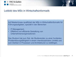 Leitbild des MSc in Wirtschaftsinformatik



   Auf Masterniveau qualifiziert der MSc in Wirtschaftsinformatik für
   Führungsaufgaben, speziell in den Bereichen

   • IT-Management,
   • Effektive und effiziente Gestaltung von
     Unternehmensorganisationen.

   Das Studium hat zum Ziel, die Studierenden zu einer fundierten
   Problemlösungsfähigkeit in einem interdisziplinären Umfeld und
   zum Denken in Prozessen und Architekturen zu befähigen.




                                                                        9
 