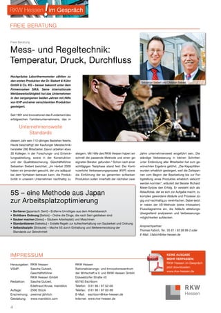 RKW Hessen im Gespräch

FreIe BerATuNg


Freie Beratung


Mess- und Regeltechnik:
Temperatur, Druck, Durchfluss
Hochpräzise Laborthermometer zählten zu
den ersten Produkten der Dr. Siebert & Kühn
                                                                                                     Sebastian Siebert und Christian Siebert
GmbH & Co. KG – besser bekannt unter dem
Firmennamen SIKA. Seine internationale
Wettbewerbsfähigkeit hat das Unternehmen
in den vergangenen beiden Jahren mit Hilfe
von KVP und einer verschlankten Produktion
gesteigert.

Seit 1901 sind Innovationen das Fundament des
erfolgreichen Familienunternehmens, das in

        unternehmensweite
            Standards
diesem Jahr sein 110-jähriges Bestehen feierte.
Heute beschäftigt der Kaufunger Messtechnik-
hersteller 280 Mitarbeiter. Davon arbeiten etwa
30 Kollegen in der Forschungs- und Entwick-         steigern. Mit Hilfe des RKW Hessen haben wir    Jahre unternehmensweit eingeführt sein. Die
lungsabteilung, sowie in der Konstruktion           schnell die passende Methode und einen ge-      ständige Verbesserung in kleinen Schritten
und der Qualitätssicherung. Geschäftsführer         eigneten Berater gefunden.“ Schon nach einer    unter Einbindung aller Mitarbeiter hat zum ge-
Sebastian Siebert berichtet: „Im Herbst 2009        achttägigen Testphase stand fest: Der Konti-    wünschten Ergebnis geführt. „Die Kapazitäten
haben wir jemanden gesucht, der uns adäquat         nuierliche Verbesserungsprozess (KVP) sowie     wurden erheblich gesteigert, weil die Zeitspan-
bei dem Vorhaben betreuen kann, die Produk-         die Einführung der so genannten schlanken       nen vom Beginn der Bearbeitung bis zur Fer-
tivität in unserem Unternehmen nachhaltig zu        Produktion sollen innerhalb der nächsten zwei   tigstellung eines Produktes erheblich verkürzt
                                                                                                    werden konnten“, erläutert der Berater Richard
                                                                                                    Meier-Sydow den Erfolg. Er versteht sich als

5S – eine Methode aus Japan                                                                         Ablauflotse, der es sich zur Aufgabe macht, zu
                                                                                                    komplex gewordene Abläufe und Prozesse zü-
zur Arbeitsplatzoptimierung                                                                         gig und nachhaltig zu vereinfachen. Dabei setzt
                                                                                                    er neben der 5S-Methode (siehe Infokasten)
                                                                                                    Flussdiagramme ein, die Abläufe abteilungs-
•   Sortieren [japanisch: Seiri] – Entferne Unnötiges aus dem Arbeitsbereich
                                                                                                    übergreifend analysieren und Verbesserungs-
•   Sichtbare Ordnung [Seiton] – Ordne die Dinge, die nach Seiri geblieben sind
                                                                                                    möglichkeiten aufdecken.
•   Sauber machen [Seiso] – Säubere Arbeitsplatz und Maschinen
•   Standardisieren [Seiketsu] – Erstelle Regeln zur Aufrechterhaltung von Sauberkeit und Ordnung
                                                                                                    Ansprechpartner:
•   Selbstdisziplin [Shitsuke] – Mache 5S durch Einhaltung und Weiterentwicklung der
    Standards zur Gewohnheit                                                                        Thomas Fabich, Tel.: 05 61 / 93 09 99-2 oder
                                                                                                    E-Mail: t.fabich@rkw-hessen.de




IMPreSSuM                                                                                                                  KeIne AuSGAbe
                                                                                                                           meHR veRpASSen:
                                                                                                                           RKW Hessen im Gespräch
Herausgeber: RKW Hessen                             RKW Hessen
                                                                                                                           jetzt downloaden:
ViSdP:       Sascha Gutzeit,                        Rationalisierungs- und Innovationszentrum
                                                                                                                           www.rkw-hessen.de
             Geschäftsführer                        der Wirtschaft e.V. und RKW Hessen GmbH
             RKW Hessen GmbH                        Düsseldorfer Straße 40
Redaktion:   Sascha Gutzeit,                        65760 Eschborn
             Edeltraud Kruse, mainblick             Telefon: 0 61 96 / 97 02-00
Auflage:     2500 Stück                             Telefax: 0 61 96 / 97 02-99
Erscheinung: zweimal jährlich                       E-Mail: eschborn@rkw-hessen.de
Gestaltung:  www.mainblick.com                      Internet: www.rkw-hessen.de


4
 