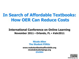 In Search of Affordable Textbooks:
    How OER Can Reduce Costs

  International Conference on Online Learning
     November 2011 • Orlando, FL • #aln2011


                   Nicole Allen
                The Student PIRGs
           www.maketextbooksaffordable.org
               nicole@studentpirgs.org
                      @txtbks

                                              studentpirgs.org
 
