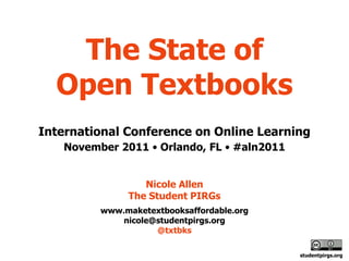 The State of
  Open Textbooks
International Conference on Online Learning
   November 2011 • Orlando, FL • #aln2011


                 Nicole Allen
              The Student PIRGs
         www.maketextbooksaffordable.org
             nicole@studentpirgs.org
                    @txtbks

                                            studentpirgs.org
 