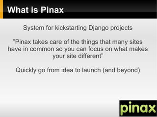 What is Pinax
     System for kickstarting Django projects

  ”Pinax takes care of the things that many sites
have in common so you can focus on what makes
                your site different”

  Quickly go from idea to launch (and beyond)
 