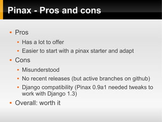 Pinax - Pros and cons

   Pros
       Has a lot to offer
       Easier to start with a pinax starter and adapt
   Cons
       Misunderstood
       No recent releases (but active branches on github)
       Django compatibility (Pinax 0.9a1 needed tweaks to
        work with Django 1.3)
   Overall: worth it
 