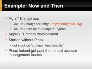 Example: Now and Then


    My 2nd Django app
       Goal 1: Libraryhack entry - http://libraryhack.org/
       Goal 2: Learn more Django & Python!
   Approx. 1 month development
   Started without Pinax
       got stuck on ”common functionality”
   Pinax helped get past theme and account
    management issues
 