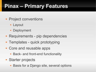 Pinax – Primary Features

   Project conventions
       Layout
       Deployment
   Requirements - pip dependencies
   Templates - quick prototyping
   Core and reusable apps
       Back- and front-end functionality
   Starter projects
       Basis for a Django site, several options
 