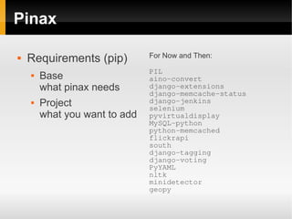 Pinax

                               For Now and Then:
   Requirements (pip)
                               PIL
       Base                   aino-convert
        what pinax needs       django-extensions
                               django-memcache-status
       Project                django-jenkins
                               selenium
        what you want to add   pyvirtualdisplay
                               MySQL-python
                               python-memcached
                               flickrapi
                               south
                               django-tagging
                               django-voting
                               PyYAML
                               nltk
                               minidetector
                               geopy
 