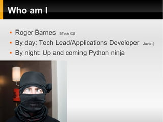 Who am I

   Roger Barnes   BTech ICS

   By day: Tech Lead/Applications Developer   Java :(

   By night: Up and coming Python ninja
 