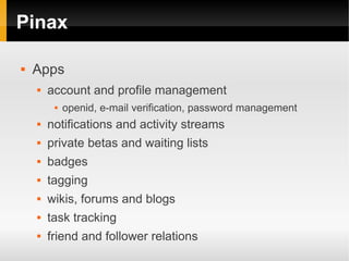Pinax

   Apps
       account and profile management
            openid, e-mail verification, password management
       notifications and activity streams
       private betas and waiting lists
       badges
       tagging
       wikis, forums and blogs
       task tracking
       friend and follower relations
 