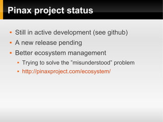 Pinax project status

   Still in active development (see github)
   A new release pending
   Better ecosystem management
       Trying to solve the ”misunderstood” problem
       http://pinaxproject.com/ecosystem/
 