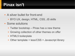 Pinax isn't

   A silver bullet for front-end
       BYO UX, design, HTML, CSS, JS skills
   Some solutions
       Twitter bootstrap – Pinax has a new theme
       Growing collection of other themes on offer
       HTML5 boilerplate
       Other template + less/CSS + Javascript library
 