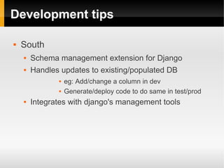 Development tips

   South
       Schema management extension for Django
       Handles updates to existing/populated DB
                  eg: Add/change a column in dev
                  Generate/deploy code to do same in test/prod
       Integrates with django's management tools
 