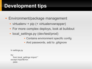Development tips

   Environment/package management
         virtualenv + pip (+ virtualenvwrapper)
         For more complex deploys, look at buildout
         local_settings.py (dev/test/prod)
                            Contains environment specific config
                            And passwords, add to .gitignore

        In settings.py

        try:
           from local_settings import *
        except ImportError:
           pass
 