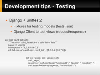 Development tips - Testing

   Django + unittest2
         Fixtures for testing models (tests.json)
         Django Client to test views (request/response)

def test_point_list(self):
  """Tests that point_list returns a valid list of lists"""
  fusion = Fusion()
  fusion.points = "1,2,3,4,5,6,7,8"
  self.failUnlessEqual(fusion.point_list(), [[1,2,3,4],[5,6,7,8]])


                      def test_fusion_edit_update(self):
                        self._login()
                        response = self.client.post('/fusion/edit/1/', {'points': '', 'cropthen': ''})
                        self.assertRedirects(response, '/fusion/view/1/')
 